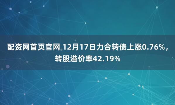 配资网首页官网 12月17日力合转债上涨0.76%，转股溢价率42.19%