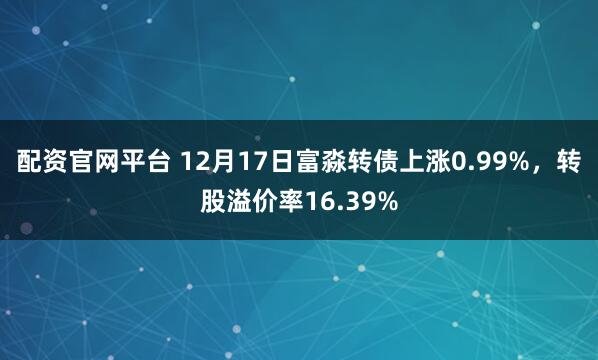 配资官网平台 12月17日富淼转债上涨0.99%，转股溢价率16.39%