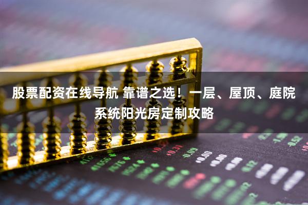 股票配资在线导航 靠谱之选！一层、屋顶、庭院系统阳光房定制攻略