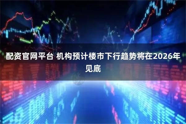 配资官网平台 机构预计楼市下行趋势将在2026年见底