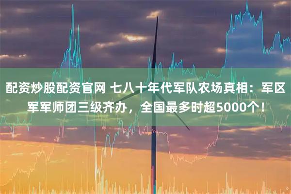 配资炒股配资官网 七八十年代军队农场真相：军区军军师团三级齐办，全国最多时超5000个！
