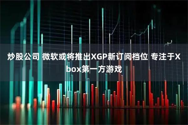 炒股公司 微软或将推出XGP新订阅档位 专注于Xbox第一方游戏