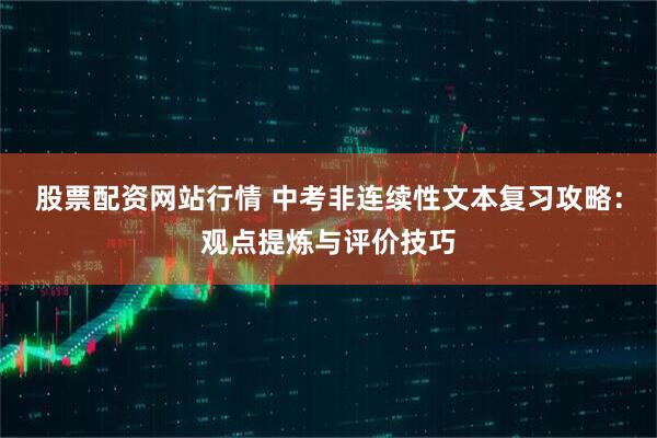 股票配资网站行情 中考非连续性文本复习攻略：观点提炼与评价技巧