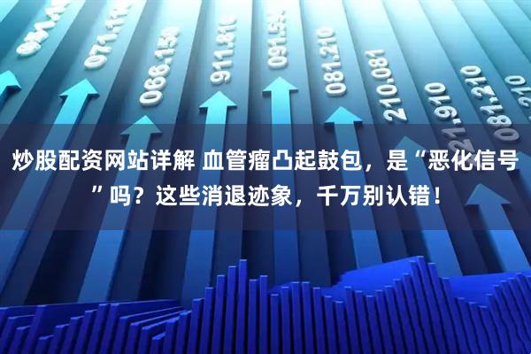 炒股配资网站详解 血管瘤凸起鼓包，是“恶化信号”吗？这些消退迹象，千万别认错！
