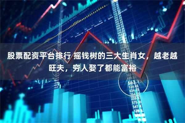 股票配资平台排行 摇钱树的三大生肖女，越老越旺夫，穷人娶了都能富裕